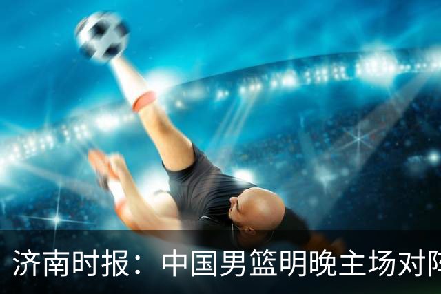 济南时报：中国男篮明晚主场对阵日本 要想赢球必须发挥内线优势