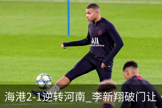 海港2-1逆转河南 李新翔破门让·克劳德制胜吾米提江送礼